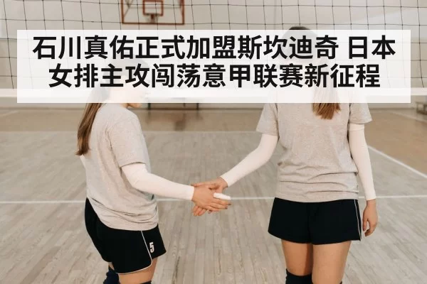 石川真佑正式加盟斯坎迪奇 日本女排主攻闯荡意甲联赛新征程