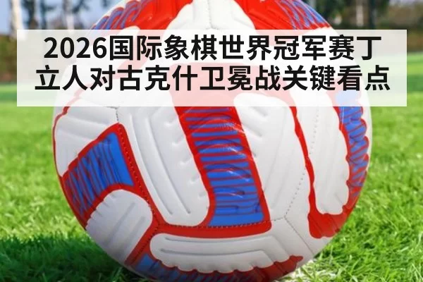 2026国际象棋世界冠军赛丁立人对古克什卫冕战关键看点
